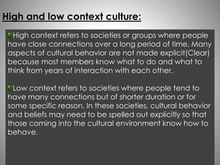 High and low context culture: 
High context refers to societies or groups where people 
have close connections over a long period of time. Many 
aspects of cultural behavior are not made explicit(Clear) 
because most members know what to do and what to 
think from years of interaction with each other. 
Low context refers to societies where people tend to 
have many connections but of shorter duration or for 
some specific reason. In these societies, cultural behavior 
and beliefs may need to be spelled out explicitly so that 
those coming into the cultural environment know how to 
behave. 
 