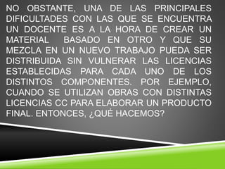 NO OBSTANTE, UNA DE LAS PRINCIPALES
DIFICULTADES CON LAS QUE SE ENCUENTRA
UN DOCENTE ES A LA HORA DE CREAR UN
MATERIAL BASADO EN OTRO Y QUE SU
MEZCLA EN UN NUEVO TRABAJO PUEDA SER
DISTRIBUIDA SIN VULNERAR LAS LICENCIAS
ESTABLECIDAS PARA CADA UNO DE LOS
DISTINTOS COMPONENTES. POR EJEMPLO,
CUANDO SE UTILIZAN OBRAS CON DISTINTAS
LICENCIAS CC PARA ELABORAR UN PRODUCTO
FINAL. ENTONCES, ¿QUÉ HACEMOS?
 