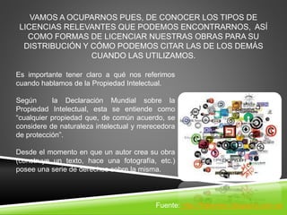 VAMOS A OCUPARNOS PUES, DE CONOCER LOS TIPOS DE
LICENCIAS RELEVANTES QUE PODEMOS ENCONTRARNOS, ASÍ
COMO FORMAS DE LICENCIAR NUESTRAS OBRAS PARA SU
DISTRIBUCIÓN Y CÓMO PODEMOS CITAR LAS DE LOS DEMÁS
CUANDO LAS UTILIZAMOS.
Es importante tener claro a qué nos referimos
cuando hablamos de la Propiedad Intelectual.
Según la Declaración Mundial sobre la
Propiedad Intelectual, esta se entiende como
“cualquier propiedad que, de común acuerdo, se
considere de naturaleza intelectual y merecedora
de protección”.
Desde el momento en que un autor crea su obra
(construye un texto, hace una fotografía, etc.)
posee una serie de derechos sobre la misma.
Fuente: http://fraterneo.blogspot.com.es
 