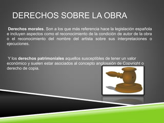 DERECHOS SOBRE LA OBRA
Derechos morales. Son a los que más referencia hace la legislación española
e incluyen aspectos como el reconocimiento de la condición de autor de la obra
o el reconocimiento del nombre del artista sobre sus interpretaciones o
ejecuciones.
Y los derechos patrimoniales aquellos susceptibles de tener un valor
económico y suelen estar asociados al concepto anglosajón de Copyright o
derecho de copia.
 