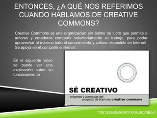 ENTONCES, ¿A QUÉ NOS REFERIMOS
CUANDO HABLAMOS DE CREATIVE
COMMONS?
Creative Commons es una organización sin ánimo de lucro que permite a
autores y creadores compartir voluntariamente su trabajo, para poder
aprovechar al máximo todo el conocimiento y cultura disponible en Internet.
Se apoya en el compartir e innovar.
En el siguiente video
se puede ver una
explicación sobre su
funcionamiento
http://creativecommons.org/about
 