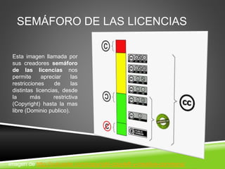 SEMÁFORO DE LAS LICENCIAS
Esta imagen llamada por
sus creadores semáforo
de las licencias nos
permite apreciar las
restricciones de las
distintas licencias, desde
la más restrictiva
(Copyright) hasta la mas
libre (Dominio publico).
Imagen de http://ovtoaster.com/copyright-copyleft-y-creative-commons/
 