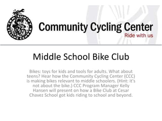 Middle School Bike Club
Bikes: toys for kids and tools for adults. What about
teens? Hear how the Community Cycling Center (CCC)
is making bikes relevant to middle schoolers. (Hint: it's
not about the bike.) CCC Program Manager Kelly
Hansen will present on how a Bike Club at Cesar
Chavez School got kids riding to school and beyond.
 