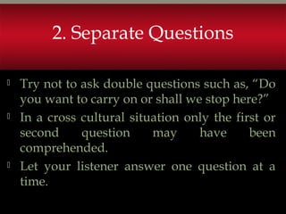 2. Separate Questions
 Try not to ask double questions such as, “Do
you want to carry on or shall we stop here?”
 In a cross cultural situation only the first or
second question may have been
comprehended.
 Let your listener answer one question at a
time.
 