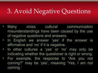 • Many cross cultural communication
misunderstandings have been caused by the use
of negative questions and answers.
• In English we answer ‘yes’ if the answer is
affirmative and ‘no’ if it is negative.
• In other cultures a ‘yes’ or ‘no’ may only be
indicating whether the questioner is right or wrong.
• For example, the response to “Are you not
coming?” may be ‘yes’, meaning ‘Yes, I am not
coming.’
3. Avoid Negative Questions
 