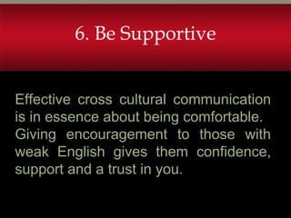 Effective cross cultural communication
is in essence about being comfortable.
Giving encouragement to those with
weak English gives them confidence,
support and a trust in you.
6. Be Supportive
 