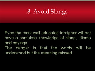 8. Avoid Slangs
Even the most well educated foreigner will not
have a complete knowledge of slang, idioms
and sayings.
The danger is that the words will be
understood but the meaning missed.
 