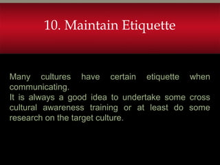 Many cultures have certain etiquette when
communicating.
It is always a good idea to undertake some cross
cultural awareness training or at least do some
research on the target culture.
10. Maintain Etiquette
 