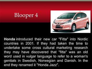 Honda introduced their new car "Fitta" into Nordic
countries in 2001. If they had taken the time to
undertake some cross cultural marketing research
they may have discovered that "fitta" was an old
word used in vulgar language to refer to a woman's
genitals in Swedish, Norwegian and Danish. In the
end they renamed it "Honda Jazz".
Blooper 4
 