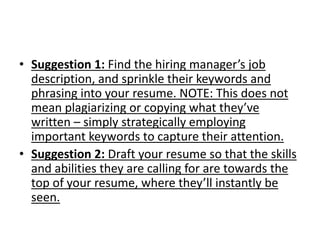 • Suggestion 1: Find the hiring manager’s job
description, and sprinkle their keywords and
phrasing into your resume. NOTE: This does not
mean plagiarizing or copying what they’ve
written – simply strategically employing
important keywords to capture their attention.
• Suggestion 2: Draft your resume so that the skills
and abilities they are calling for are towards the
top of your resume, where they’ll instantly be
seen.
 