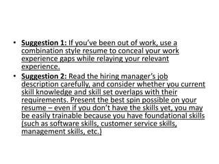 • Suggestion 1: If you’ve been out of work, use a
combination style resume to conceal your work
experience gaps while relaying your relevant
experience.
• Suggestion 2: Read the hiring manager’s job
description carefully, and consider whether you current
skill knowledge and skill set overlaps with their
requirements. Present the best spin possible on your
resume – even if you don’t have the skills yet, you may
be easily trainable because you have foundational skills
(such as software skills, customer service skills,
management skills, etc.)
 