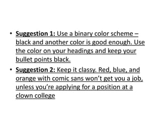 • Suggestion 1: Use a binary color scheme –
black and another color is good enough. Use
the color on your headings and keep your
bullet points black.
• Suggestion 2: Keep it classy. Red, blue, and
orange with comic sans won’t get you a job,
unless you’re applying for a position at a
clown college
 