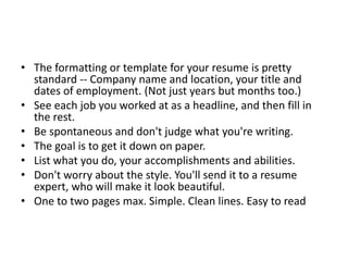 • The formatting or template for your resume is pretty
standard -- Company name and location, your title and
dates of employment. (Not just years but months too.)
• See each job you worked at as a headline, and then fill in
the rest.
• Be spontaneous and don't judge what you're writing.
• The goal is to get it down on paper.
• List what you do, your accomplishments and abilities.
• Don't worry about the style. You'll send it to a resume
expert, who will make it look beautiful.
• One to two pages max. Simple. Clean lines. Easy to read
 