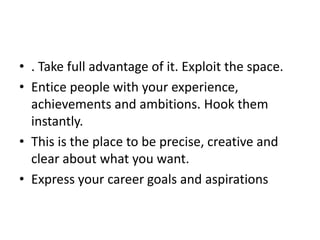 • . Take full advantage of it. Exploit the space.
• Entice people with your experience,
achievements and ambitions. Hook them
instantly.
• This is the place to be precise, creative and
clear about what you want.
• Express your career goals and aspirations
 