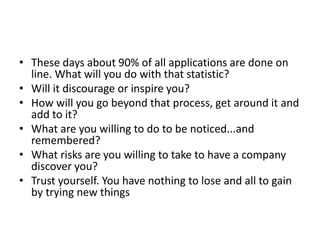 • These days about 90% of all applications are done on
line. What will you do with that statistic?
• Will it discourage or inspire you?
• How will you go beyond that process, get around it and
add to it?
• What are you willing to do to be noticed...and
remembered?
• What risks are you willing to take to have a company
discover you?
• Trust yourself. You have nothing to lose and all to gain
by trying new things
 