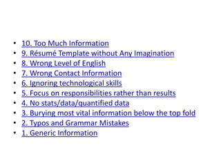 • 10. Too Much Information
• 9. Résumé Template without Any Imagination
• 8. Wrong Level of English
• 7. Wrong Contact Information
• 6. Ignoring technological skills
• 5. Focus on responsibilities rather than results
• 4. No stats/data/quantified data
• 3. Burying most vital information below the top fold
• 2. Typos and Grammar Mistakes
• 1. Generic Information
 
