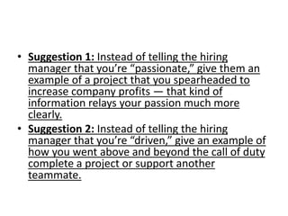• Suggestion 1: Instead of telling the hiring
manager that you’re “passionate,” give them an
example of a project that you spearheaded to
increase company profits — that kind of
information relays your passion much more
clearly.
• Suggestion 2: Instead of telling the hiring
manager that you’re “driven,” give an example of
how you went above and beyond the call of duty
complete a project or support another
teammate.
 