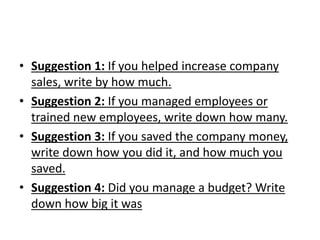 • Suggestion 1: If you helped increase company
sales, write by how much.
• Suggestion 2: If you managed employees or
trained new employees, write down how many.
• Suggestion 3: If you saved the company money,
write down how you did it, and how much you
saved.
• Suggestion 4: Did you manage a budget? Write
down how big it was
 