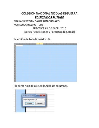 COLEGION NACIONAL NICOLAS ESGUERRA
EDIFICAMOS FUTURO
BRAYAN ESTIVENCALDERON CUMACO
MATEO CAMACHO 906
PRACTICA #1 DE EXCEL 2010
(Series-Repeticiones y Formatos de Celdas)
Selección de toda la cuadricula.
Preparar hojade cálculo (Ancho de columna).
 