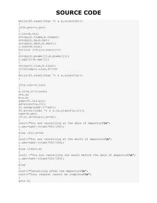 SOURCE CODE
while(f2.read((char *) & b,sizeof(b)))
{
if(b.pnr==c.pnr)
{
c.tno=b.tno;
strcpy(c.tname,b.tname);
strcpy(c.bp,b.bp);
strcpy(c.dest,b.dest);
c.nosc=b.nosr;
for(int j=0;j<c.nosc;j++)
{
strcpy(c.pname[j],b.pname[j]);
c.age[j]=b.age[j];
}
strcpy(c.clas,b.clas);
if(strcmp(c.clas,f)==0)
{
while(f1.read((char *) & a,sizeof(a)))
{
if(a.tno==c.tno)
{
a.c1=a.c1+c.nosc;
d=a.d;
m=a.m;
addr=f1.tellg();
ad=sizeof(a.c1);
f1.seekp(addr-(7*ad));
f1.write((char *) & a.c1,sizeof(a.c1));
tamt=b.amc;
if((c.d==d)&&(c.m==m))
{
cout<<"You are cancelling at the date of departuren";
c.amr=tamt-((tamt*60)/100);
}
else if(c.m==m)
{
cout<<"You are cancelling at the month of departuren";
c.amr=tamt-((tamt*50)/100);
}
else if(m>c.m)
{
cout< <"You are cancelling one month before the date of departuren";
c.amr=tamt-((tamt*20)/100);
}
else
{
cout<<"Cancelling after the departuren";
cout<<"Your request cannot be completedn";
}
goto h;
 