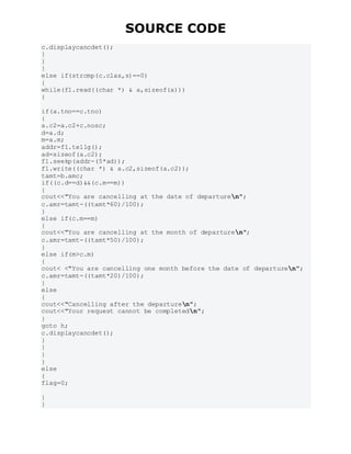 SOURCE CODE
c.displaycancdet();
}
}
}
else if(strcmp(c.clas,s)==0)
{
while(f1.read((char *) & a,sizeof(a)))
{
if(a.tno==c.tno)
{
a.c2=a.c2+c.nosc;
d=a.d;
m=a.m;
addr=f1.tellg();
ad=sizeof(a.c2);
f1.seekp(addr-(5*ad));
f1.write((char *) & a.c2,sizeof(a.c2));
tamt=b.amc;
if((c.d==d)&&(c.m==m))
{
cout<<"You are cancelling at the date of departuren";
c.amr=tamt-((tamt*60)/100);
}
else if(c.m==m)
{
cout<<"You are cancelling at the month of departuren";
c.amr=tamt-((tamt*50)/100);
}
else if(m>c.m)
{
cout< <"You are cancelling one month before the date of departuren";
c.amr=tamt-((tamt*20)/100);
}
else
{
cout<<"Cancelling after the departuren";
cout<<"Your request cannot be completedn";
}
goto h;
c.displaycancdet();
}
}
}
}
else
{
flag=0;
}
}
 