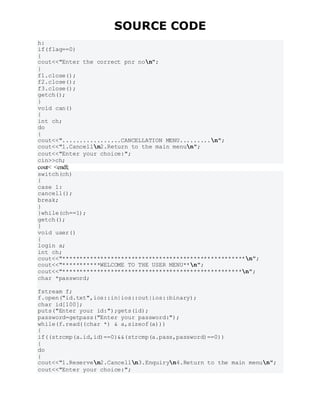 SOURCE CODE
h:
if(flag==0)
{
cout<<"Enter the correct pnr non";
}
f1.close();
f2.close();
f3.close();
getch();
}
void can()
{
int ch;
do
{
cout<<".................CANCELLATION MENU.........n";
cout<<"1.Cancelln2.Return to the main menun";
cout<<"Enter your choice:";
cin>>ch;
cout< <endl;
switch(ch)
{
case 1:
cancell();
break;
}
}while(ch==1);
getch();
}
void user()
{
login a;
int ch;
cout<<"*****************************************************n";
cout<<"***********WELCOME TO THE USER MENU**n";
cout<<"****************************************************n";
char *password;
fstream f;
f.open("id.txt",ios::in|ios::out|ios::binary);
char id[100];
puts("Enter your id:");gets(id);
password=getpass("Enter your password:");
while(f.read((char *) & a,sizeof(a)))
{
if((strcmp(a.id,id)==0)&&(strcmp(a.pass,password)==0))
{
do
{
cout<<"1.Reserven2.Cancelln3.Enquiryn4.Return to the main menun";
cout<<"Enter your choice:";
 