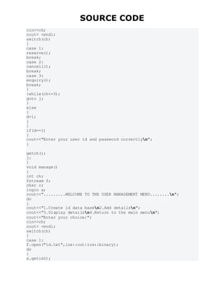 SOURCE CODE
cin>>ch;
cout< <endl;
switch(ch)
{
case 1:
reserve();
break;
case 2:
cancell();
break;
case 3:
enquiry();
break;
}
}while(ch<=3);
goto j;
}
else
{
d=1;
}
}
if(d==1)
{
cout<<"Enter your user id and password correctlyn";
}
getch();
j:
}
void manage()
{
int ch;
fstream f;
char c;
login a;
cout<<".........WELCOME TO THE USER MANAGEMENT MENU........n";
do
{
cout<<"1.Create id data basen2.Add detailsn";
cout<<"3.Display detailsn4.Return to the main menun";
cout<<"Enter your choice:";
cin>>ch;
cout< <endl;
switch(ch)
{
case 1:
f.open("id.txt",ios::out|ios::binary);
do
{
a.getid();
 