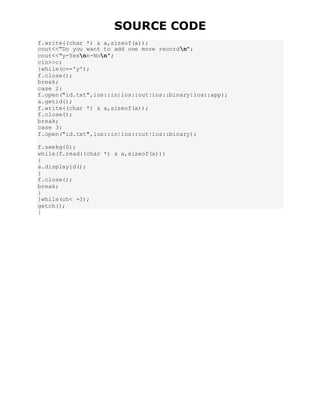 SOURCE CODE
f.write((char *) & a,sizeof(a));
cout<<"Do you want to add one more recordn";
cout<<"y-Yesnn-Non";
cin>>c;
}while(c=='y');
f.close();
break;
case 2:
f.open("id.txt",ios::in|ios::out|ios::binary|ios::app);
a.getid();
f.write((char *) & a,sizeof(a));
f.close();
break;
case 3:
f.open("id.txt",ios::in|ios::out|ios::binary);
f.seekg(0);
while(f.read((char *) & a,sizeof(a)))
{
a.displayid();
}
f.close();
break;
}
}while(ch< =3);
getch();
}
 