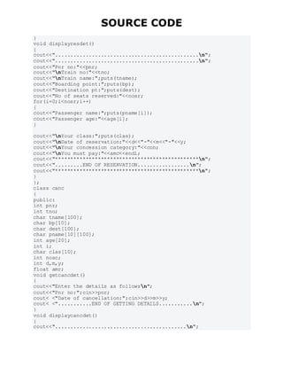 SOURCE CODE
}
void displayresdet()
{
cout<<"...............................................n";
cout<<"...............................................n";
cout<<"Pnr no:"<<pnr;
cout<<"nTrain no:"<<tno;
cout<<"nTrain name:";puts(tname);
cout<<"Boarding point:";puts(bp);
cout<<"Destination pt:";puts(dest);
cout<<"No of seats reserved:"<<nosr;
for(i=0;i<nosr;i++)
{
cout<<"Passenger name:";puts(pname[i]);
cout<<"Passenger age:"<<age[i];
}
cout<<"nYour class:";puts(clas);
cout<<"nDate of reservation:"<<d<<"-"<<m<<"-"<<y;
cout<<"nYour concession category:"<<con;
cout<<"nYou must pay:"<<amc<<endl;
cout<<"***********************************************n";
cout<<".........END OF RESERVATION.................n";
cout<<"***********************************************n";
}
};
class canc
{
public:
int pnr;
int tno;
char tname[100];
char bp[10];
char dest[100];
char pname[10][100];
int age[20];
int i;
char clas[10];
int nosc;
int d,m,y;
float amr;
void getcancdet()
{
cout<<"Enter the details as followsn";
cout<<"Pnr no:";cin>>pnr;
cout< <"Date of cancellation:";cin>>d>>m>>y;
cout< <"...........END OF GETTING DETAILS...........n";
}
void displaycancdet()
{
cout<<"...........................................n";
 