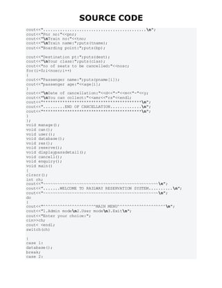 SOURCE CODE
cout<<"...........................................n";
cout<<"Pnr no:"<<pnr;
cout<<"nTrain no:"<<tno;
cout<<"nTrain name:";puts(tname);
cout<<"Boarding point:";puts(bp);
cout<<"Destination pt:";puts(dest);
cout<<"nYour class:";puts(clas);
cout<<"no of seats to be cancelled:"<<nosc;
for(i=0;i<nosc;i++)
{
cout<<"Passenger name:";puts(pname[i]);
cout<<"passenger age:"<<age[i];
}
cout<<"nDate of cancellation:"<<d<<"-"<<m<<"-"<<y;
cout<<"nYou can collect:"<<amr<<"rs"<<endl;
cout<<"*****************************************n";
cout<<".........END OF CANCELLATION.............n";
cout<<"*****************************************n";
}
};
void manage();
void can();
void user();
void database();
void res();
void reserve();
void displaypassdetail();
void cancell();
void enquiry();
void main()
{
clrscr();
int ch;
cout<<"~~~~~~~~~~~~~~~~~~~~~~~~~~~~~~~~~~~~~~~~~~~~~~~~n";
cout<<".......WELCOME TO RAILWAY RESERVATION SYSTEM..........n";
cout<<"~~~~~~~~~~~~~~~~~~~~~~~~~~~~~~~~~~~~~~~~~~~~~~~~n";
do
{
cout<<"^^^^^^^^^^^^^^^^^^^^^^MAIN MENU^^^^^^^^^^^^^^^^^^^^n";
cout<<"1.Admin moden2.User moden3.Exitn";
cout<<"Enter your choice:";
cin>>ch;
cout< <endl;
switch(ch)
{
case 1:
database();
break;
case 2:
 
