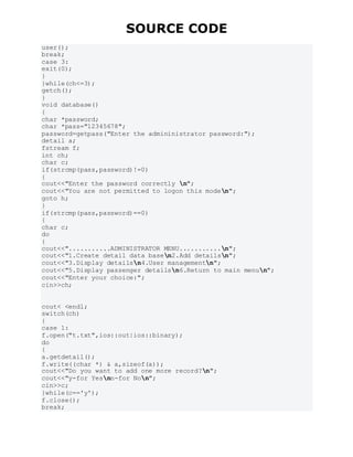 SOURCE CODE
user();
break;
case 3:
exit(0);
}
}while(ch<=3);
getch();
}
void database()
{
char *password;
char *pass="12345678";
password=getpass("Enter the admininistrator password:");
detail a;
fstream f;
int ch;
char c;
if(strcmp(pass,password)!=0)
{
cout<<"Enter the password correctly n";
cout<<"You are not permitted to logon this moden";
goto h;
}
if(strcmp(pass,password)==0)
{
char c;
do
{
cout<<"...........ADMINISTRATOR MENU...........n";
cout<<"1.Create detail data basen2.Add detailsn";
cout<<"3.Display detailsn4.User managementn";
cout<<"5.Display passenger detailsn6.Return to main menun";
cout<<"Enter your choice:";
cin>>ch;
cout< <endl;
switch(ch)
{
case 1:
f.open("t.txt",ios::out|ios::binary);
do
{
a.getdetail();
f.write((char *) & a,sizeof(a));
cout<<"Do you want to add one more record?n";
cout<<"y-for Yesnn-for Non";
cin>>c;
}while(c=='y');
f.close();
break;
 