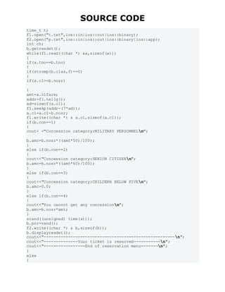 SOURCE CODE
time_t t;
f1.open("t.txt",ios::in|ios::out|ios::binary);
f2.open("p.txt",ios::in|ios::out|ios::binary|ios::app);
int ch;
b.getresdet();
while(f1.read((char *) &a,sizeof(a)))
{
if(a.tno==b.tno)
{
if(strcmp(b.clas,f)==0)
{
if(a.c1>=b.nosr)
{
amt=a.c1fare;
addr=f1.tellg();
ad=sizeof(a.c1);
f1.seekp(addr-(7*ad));
a.c1=a.c1-b.nosr;
f1.write((char *) & a.c1,sizeof(a.c1));
if(b.con==1)
{
cout< <"Concession category:MILITARY PERSONNELn";
b.amc=b.nosr*((amt*50)/100);
}
else if(b.con==2)
{
cout<<"Concession category:SENIOR CITIZENn";
b.amc=b.nosr*((amt*60)/100);
}
else if(b.con==3)
{
cout<<"Concession category:CHILDERN BELOW FIVEn";
b.amc=0.0;
}
else if(b.con==4)
{
cout<<"You cannot get any concessionn";
b.amc=b.nosr*amt;
}
srand((unsigned) time(&t));
b.pnr=rand();
f2.write((char *) & b,sizeof(b));
b.displayresdet();
cout<<"------------------------------------------------------n";
cout<<"--------------Your ticket is reserved-----------n";
cout<<"-----------------End of reservation menu-------n";
}
else
{
 