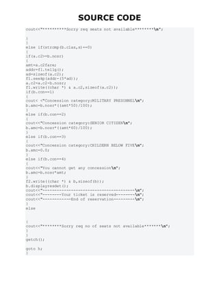 SOURCE CODE
cout<<"**********Sorry req seats not available********n";
}
}
else if(strcmp(b.clas,s)==0)
{
if(a.c2>=b.nosr)
{
amt=a.c2fare;
addr=f1.tellg();
ad=sizeof(a.c2);
f1.seekp(addr-(5*ad));
a.c2=a.c2-b.nosr;
f1.write((char *) & a.c2,sizeof(a.c2));
if(b.con==1)
{
cout< <"Concession category:MILITARY PRESONNELn";
b.amc=b.nosr*((amt*50)/100);
}
else if(b.con==2)
{
cout<<"Concession category:SENIOR CITIZENn";
b.amc=b.nosr*((amt*60)/100);
}
else if(b.con==3)
{
cout<<"Concession category:CHILDERN BELOW FIVEn";
b.amc=0.0;
}
else if(b.con==4)
{
cout<<"You cannot get any concessionn";
b.amc=b.nosr*amt;
}
f2.write((char *) & b,sizeof(b));
b.displayresdet();
cout<<"---------------------------------------n";
cout<<"--------Your ticket is reserved--------n";
cout<<"------------End of reservation---------n";
}
else
{
cout<<"********Sorry req no of seats not available*******n";
}
}
getch();
goto h;
}
 