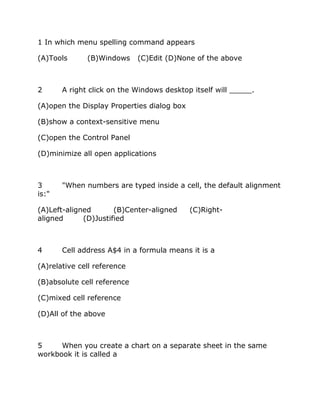 1 In which menu spelling command appears
(A)Tools (B)Windows (C)Edit (D)None of the above
2 A right click on the Windows desktop itself will _____.
(A)open the Display Properties dialog box
(B)show a context-sensitive menu
(C)open the Control Panel
(D)minimize all open applications
3 "When numbers are typed inside a cell, the default alignment
is:"
(A)Left-aligned (B)Center-aligned (C)Right-
aligned (D)Justified
4 Cell address A$4 in a formula means it is a
(A)relative cell reference
(B)absolute cell reference
(C)mixed cell reference
(D)All of the above
5 When you create a chart on a separate sheet in the same
workbook it is called a
 