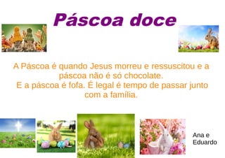 Páscoa doce
A Páscoa é quando Jesus morreu e ressuscitou e a
páscoa não é só chocolate.
E a páscoa é fofa. É legal é tempo de passar junto
com a família.
Ana e
Eduardo
 