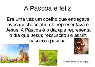 A Páscoa e feliz
Era uma vez um coelho que entregava
ovos de chocolate, ele representava o
Jesus. A Páscoa é o dia que representa
o dia que Jesus ressuscitou e assim
nasceu a páscoa.
Isabella Honorato e Miguel
 
