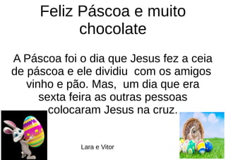 Feliz Páscoa e muito
chocolate
A Páscoa foi o dia que Jesus fez a ceia
de páscoa e ele dividiu com os amigos
vinho e pão. Mas, um dia que era
sexta feira as outras pessoas
colocaram Jesus na cruz.
Lara e Vitor
 