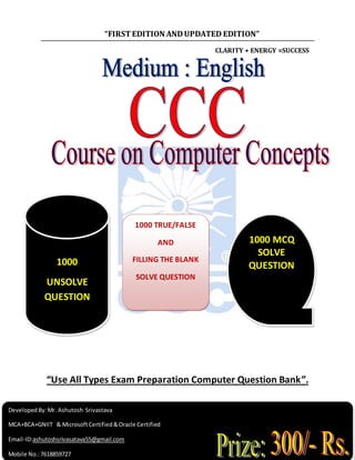 “FIRSTEDITION ANDUPDATED EDITION”
CLARITY + ENERGY =SUCCESS
“Use All Types Exam Preparation Computer Question Bank”.
1000 MCQ
SOLVE
QUESTION
1000 TRUE/FALSE
AND
FILLING THE BLANK
SOLVE QUESTION
1000
UNSOLVE
QUESTION
Developed By:Mr. Ashutosh Srivastava
MCA+BCA+GNIIT & MicrosoftCertified&Oracle Certified
Email-ID:ashutoshsrivasatava55@gmail.com
Mobile No.:7618859727
 