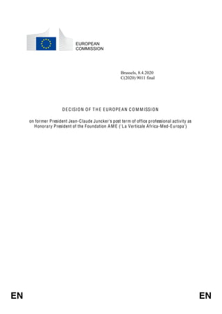 EN EN
EUROPEAN
COMMISSION
Brussels, 8.4.2020
C(2020) 9011 final
DE CISION O F T H E EUROPE AN C O M MISSION
on former President Jean-Claude Juncker's post term of office professional activity as
Honorary President of the Foundation A M E ('La Verticale Africa-Med-Europa')
 