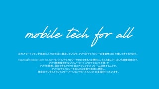 近年スマートフォンが急速に人々の生活に普及している中、アプリのテクノロジーの重要性は日々増してきております。
Yappliは「Mobile Tech for All～モバイルテクノロジーで世の中をもっと便利に、もっと楽しく～」という経営理念の下、
アプリ開発技術がなくてもノーコード（プログラミング不要）で
アプリを開発、運用できるクラウド型のアプリプラットフォーム提供することで、
アプリのテクノロジーをあらゆる企業や産業に開放し、
社会のデジタルトランスフォーメーションやモバイルシフトの支援を行っています。
 