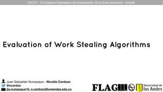 Juan Sebastián Numpaque - Nicolás Cardozo
@ncardoz
{js.numpaque10, n.cardozo}@uniandes.edu.co
CCC’21 - 15 Congreso Colombiano de Computación- 22 al 26 de noviembre - (Virtual)
Evaluation of Work Stealing Algorithms
 