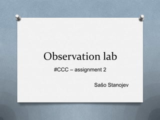 Observation lab
  #CCC – assignment 2

                Sašo Stanojev
 