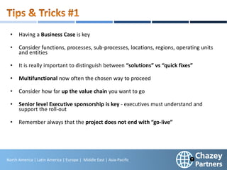 North America | Latin America | Europe | Middle East & Africa | Asia-Pacific
29
North America | Latin America | Europe | Middle East | Asia-Pacific
• Having a Business Case is key
• Consider functions, processes, sub-processes, locations, regions, operating units
and entities
• It is really important to distinguish between “solutions” vs “quick fixes”
• Multifunctional now often the chosen way to proceed
• Consider how far up the value chain you want to go
• Senior level Executive sponsorship is key - executives must understand and
support the roll-out
• Remember always that the project does not end with “go-live”
 