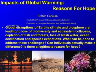 Impacts of Global Warming:
                     Reasons For Hope
                               Robert Cahalan
                  Chief of NASA-Goddard Climate & Radiation Laboratory
                  Co-founder of Chesapeake Education, Arts, and Research Society
   (CHEARS.org)
• Global disruptions of Earth's climate and biosphere are
  leading to loss of biodiversity and ecosystem collapses,
  depletion of fish and forests, loss of fresh water, ocean
  acidification and species extinctions. What can be done to
  address these challenges? Can individuals actually make a
  difference? Is there a legitimate reason for hope?
 
