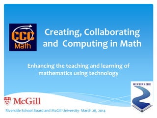 Creating, Collaborating
and Computing in Math
Enhancing the teaching and learning of
mathematics using technology
Riverside School Board and McGill University- March 26, 2014
 