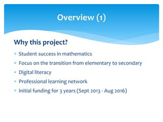 Overview (1) 
Why this project? 
 Student success in mathematics 
 Focus on the transition from elementary to secondary 
 Digital literacy 
 Professional learning network 
 Initial funding for 3 years (Sept 2013 - Aug 2016) 
 