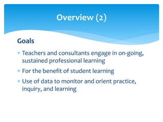 Overview (2) 
Goals 
 Teachers and consultants engage in on-going, 
sustained professional learning 
 For the benefit of student learning 
 Use of data to monitor and orient practice, 
inquiry, and learning 
 