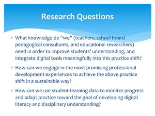 Research Questions 
 What knowledge do “we” (teachers, school board 
pedagogical consultants, and educational researchers) 
need in order to improve students’ understanding, and 
integrate digital tools meaningfully into this practice shift? 
 How can we engage in the most promising professional 
development experiences to achieve the above practice 
shift in a sustainable way? 
 How can we use student-learning data to monitor progress 
and adapt practice toward the goal of developing digital 
literacy and disciplinary understanding? 
 