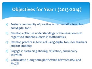 Objectives for Year 1 (2013-2014) 
a) Foster a community of practice in mathematics teaching 
and digital tools 
b) Develop collective understandings of the situation with 
regards to student success in mathematics 
c) Develop practice in terms of using digital tools for teachers 
and for students 
d) Engage in sustaining sharing, reflection, and inquiry 
activities 
e) Consolidate a long-term partnership between RSB and 
McGill 
 