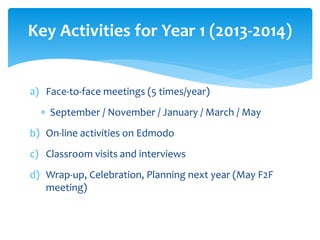 Key Activities for Year 1 (2013-2014) 
a) Face-to-face meetings (5 times/year) 
 September / November / January / March / May 
b) On-line activities on Edmodo 
c) Classroom visits and interviews 
d) Wrap-up, Celebration, Planning next year (May F2F 
meeting) 
 